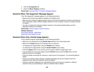 Page 250250
2. Click the
Arrangement tab.
3. Select the Mirror Displays checkbox.
Parent topic: Solutions When No Signal Message Appears
Solutions When Not Supported Message Appears If the Not Supported message appears, try the following solutions:
• Make sure the correct input signal is selected on the Signal menu.
• Make sure the computers display resolution does not exceed the projectors resolution and frequencylimit. If necessary, select a different display resolution for your computer. (See your computer...