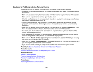 Page 256256
Solutions to Problems with the Remote Control
If the projector does not respond to remote control commands, try the following solutions:
• Check that the remote control batteries are installed correctly and have power. If necessary, replacethe batteries.
• Make sure you are operating the remote control within the reception angle and range of the projector.
• Make sure the projector is not warming up or shutting down.
• Check to see if a button on the remote control is stuck down, causing it to enter...