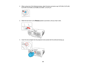 Page 5050
2. When using one of the following lenses, attach the lens connector cap: ELPLS04, ELPLU02,
ELPLR04, ELPLW04, ELPLM06, ELPLM07, or ELPLL07.
3. Slide the lock lever to the Releaseposition (as shown) until you hear it click.
4. Insert the lens straight into the projectors lens socket with the white dot facing up.    