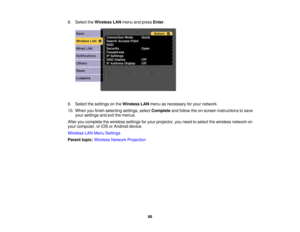 Page 6868
8. Select the
Wireless LAN menu and press Enter.
9. Select the settings on the Wireless LANmenu as necessary for your network.
10. When you finish selecting settings, select Completeand follow the on-screen instructions to save
your settings and exit the menus.
After you complete the wireless settings for your projector, you need to select the wireless network on
your computer, or iOS or Android device.
Wireless LAN Menu Settings
Parent topic: Wireless Network Projection 