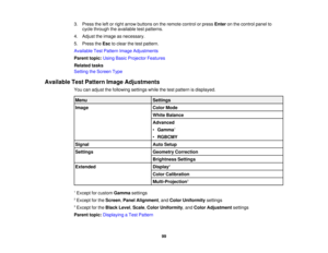 Page 9999
3. Press the left or right arrow buttons on the remote control or press
Enteron the control panel to
cycle through the available test patterns.
4. Adjust the image as necessary.
5. Press the Escto clear the test pattern.
Available Test Pattern Image Adjustments
Parent topic: Using Basic Projector Features
Related tasks
Setting the Screen Type
Available Test Pattern Image Adjustments You can adjust the following settings while the test pattern is displayed.
Menu Settings
Image Color Mode
White Balance...