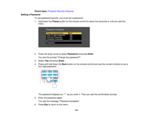 Page 141141
Parent topic:
Projector Security Features
Setting a Password To use password security, you must set a password.
1. Hold down the Freezebutton on the remote control for about five seconds or until you see this
menu.
2. Press the down arrow to select Passwordand pressEnter.
You see the prompt Change the password?.
3. Select Yesand press Enter.
4. Press and hold down the Numbutton on the remote control and use the numeric buttons to set a
four-digit password.
The password displays as **** as you enter...