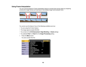 Page 152152
Using Frame Interpolation
You can use the projectors Frame Interpolation feature to smooth fast-moving video by comparing
consecutive image frames and inserting an intermediate image frame between them.
You cannot use this feature if any of the following conditions are true:
• You are using the E-Zoom feature
• The image signal exceeds WUXGA
• You turned on the 4K Enhancement,Edge Blending, or Scalesettings
• You selected Fast 1orFast 2 for theImage Processing setting
1. Press the Menubutton.
You see...