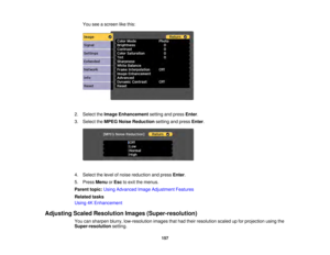 Page 157157
You see a screen like this:
2. Select the Image Enhancement setting and pressEnter.
3. Select the MPEG Noise Reduction setting and pressEnter.
4. Select the level of noise reduction and press Enter.
5. Press MenuorEsc to exit the menus.
Parent topic: Using Advanced Image Adjustment Features
Related tasks
Using 4K Enhancement
Adjusting Scaled Resolution Images (Super-resolution) You can sharpen blurry, low-resolution images that had their resolution scaled up for projection using the
Super-resolution...