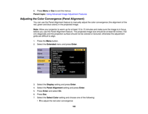 Page 160160
6. Press
MenuorEsc to exit the menus.
Parent topic: Using Advanced Image Adjustment Features
Adjusting the Color Convergence (Panel Alignment) You can use the Panel Alignment feature to manually adjust the color convergence (the alignment of the
red, green and blue colors) in the projected image.
Note:Allow your projector to warm up for at least 10 to 15 minutes and make sure the image is in focus
before you use the Panel Alignment feature. The projected image size should be at least 60 inches (152...