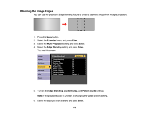 Page 173173
Blending the Image Edges
You can use the projectors Edge Blending feature to create a seamless image from multiple projectors.
1. Press theMenubutton.
2. Select the Extendedmenu and press Enter.
3. Select the Multi-Projection setting and pressEnter.
4. Select the Edge Blending setting and press Enter.
You see this screen:
5. Turn on the Edge Blending, Guide Display, and Pattern Guidesettings.
Note: If the projected guide is unclear, try changing the Guide Colorssetting.
6. Select the edge you want to...