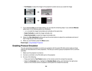 Page 184184
•
Full Display to adjust the image to the projectors screen size as you scale the image
7. If you selected Autoas the Scale setting, you can skip the remaining steps. If you selected Manual,
adjust each of the following options as necessary:
• –or +to scale the image horizontally and vertically at the same time
• Scale Vertically to scale the image vertically only
• Scale Horizontally to scale the image horizontally only
8. Select the Clip Adjustment setting and use the arrow buttons to adjust the...