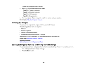 Page 185185
You see the Protocol Emulation screen.
4. Select one of the following and press Enter:
• Type P for Panasonic projectors
• Type M for Mitsubishi projectors
• Type N for NEC projectors
• Type S for Sony projectors
5. Turn the projector off and on again to enable the control code you selected.
Parent topic: Adjusting Projector Features
Viewing 3D Images You can use two projectors to project and view passive 3D images.
The following optional items are required:
• Polarizer
• Passive 3D glasses
• A mount...