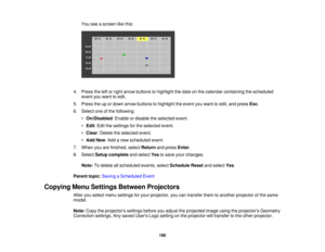 Page 190190
You see a screen like this:
4. Press the left or right arrow buttons to highlight the date on the calendar containing the scheduled event you want to edit.
5. Press the up or down arrow buttons to highlight the event you want to edit, and press Esc.
6. Select one of the following: •On/Disabled: Enable or disable the selected event.
• Edit: Edit the settings for the selected event.
• Clear: Delete the selected event.
• Add New: Add a new scheduled event.
7. When you are finished, select Returnand...