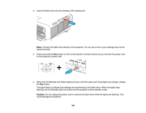 Page 192192
2. Insert the flash drive into the wireless LAN module port.
Note: Connect the flash drive directly to the projector. Do not use a hub or your settings may not be
saved correctly.
3. Press and hold the Escbutton on the control panel or remote control as you connect the power cord
to the projectors power inlet.
4. When the On/Standby and Status lights are blue, and the Laser and Temp lights are orange, release theEsc button.
The lights flash to indicate that settings are transferring to the flash...