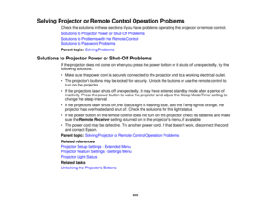 Page 255255
Solving Projector or Remote Control Operation Problems
Check the solutions in these sections if you have problems operating the projector or remote control.
Solutions to Projector Power or Shut-Off Problems
Solutions to Problems with the Remote Control
Solutions to Password Problems
Parent topic:Solving Problems
Solutions to Projector Power or Shut-Off Problems If the projector does not come on when you press the power button or it shuts off unexpectedly, try the
following solutions:
• Make sure the...