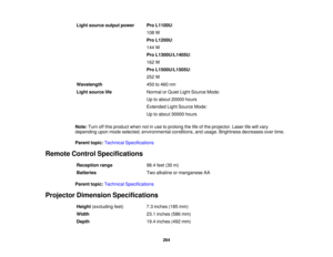 Page 264264
Light source output power Pro L1100U:
108 W
Pro L1200U:
144 W
Pro L1300U/L1405U:
162 W
Pro L1500U/L1505U:
252 W
Wavelength 450 to 460 nm
Light source life Normal or Quiet Light Source Mode:
Up to about 20000 hours
Extended Light Source Mode:
Up to about 30000 hours
Note: Turn off this product when not in use to prolong the life of the projector. Laser life will vary
depending upon mode selected, environmental conditions, and usage. Brightness decreases over time.
Parent topic: Technical...