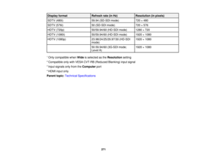 Page 271271
Display format
Refresh rate (in Hz)Resolution (in pixels)
SDTV (480i) 59.94 (SD-SDI mode)720 × 480
SDTV (576i) 50 (SD-SDI mode)720 × 576
HDTV (720p) 50/59.94/60 (HD-SDI mode) 1280 × 720
HDTV (1080i) 50/59.94/60 (HD-SDI mode) 1920 × 1080
HDTV (1080p) 23.98/24/25/29.97/30 (HD-SDI
mode)1920 × 1080
50.59.94/60 (3G-SDI mode;
Level A) 1920 × 1080
1 Only compatible when Wideis selected as the Resolutionsetting
2 Compatible only with VESA CVT-RB (Reduced Blanking) input signal
3 Input signals only from the...