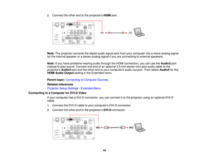 Page 4444
2. Connect the other end to the projectors
HDMIport.
Note: The projector converts the digital audio signal sent from your computer into a mono analog signal
for the internal speaker or a stereo analog signal if you are connecting to external speakers.
Note: If you have problems hearing audio through the HDMI connection, you can use the Audio3port
instead to play sound. Connect one end of an optional 3.5 mm stereo mini-jack audio cable to the
projectors Audio3port and the other end to your computers...
