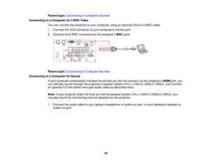 Page 4545
Parent topic:
Connecting to Computer Sources
Connecting to a Computer for 5 BNC Video You can connect the projector to your computer using an optional VGA-to-5-BNC cable.
1. Connect the VGA connector to your computers monitor port.
2. Connect the 5 BNC connectors to the projectors BNCports.
Parent topic: Connecting to Computer Sources
Connecting to a Computer for Sound If your computer presentation includes sound and you did not connect it to the projectors HDMIport, you
can still play sound through...