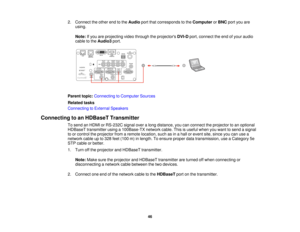 Page 4646
2. Connect the other end to the
Audioport that corresponds to the ComputerorBNC port you are
using.
Note: If you are projecting video through the projectors DVI-Dport, connect the end of your audio
cable to the Audio3port.
Parent topic: Connecting to Computer Sources
Related tasks
Connecting to External Speakers
Connecting to an HDBaseT Transmitter To send an HDMI or RS-232C signal over a long distance, you can connect the projector to an optional
HDBaseT transmitter using a 100Base-TX network cable....