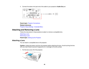 Page 4949
4. Connect the stereo mini-jack end of the cable to your projectors
Audio Outport.
Parent topic: Projector Connections
Related references
Projector Setup Settings - Extended Menu
Attaching and Removing a Lens Follow the instructions in these sections to attach or remove a compatible lens.
Attaching a Lens
Removing a Lens
Parent topic:Setting Up the Projector
Attaching a Lens You can attach a compatible lens to the projector.
Caution:Unplug the power cord from the projector before attaching the lens....