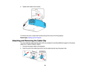 Page 5454
3. Tighten both cable cover screws.
To remove the cover, loosen both screws and pull the cover off of the projector.
Parent topic:
Setting Up the Projector
Attaching and Removing the Cable Clip You can install the cable clip that came with your projector to provide additional support to the power
cable (Pro L1405U/L1500U/L1505U).
1. Connect the power cable to the projector.
2. Insert the end of the cable clip anchor into the cable clip slot near the power inlet.   