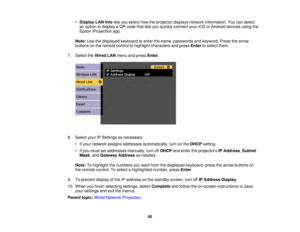 Page 6060
•
Display LAN Info lets you select how the projector displays network information. You can select
an option to display a QR code that lets you quickly connect your iOS or Android devices using the
Epson iProjection app.
Note: Use the displayed keyboard to enter the name, passwords and keyword. Press the arrow
buttons on the remote control to highlight characters and press Enterto select them.
7. Select the Wired LANmenu and press Enter.
8. Select your IP Settings as necessary: • If your network...