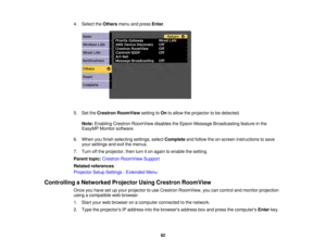 Page 8282
4. Select the
Othersmenu and press Enter.
5. Set the Crestron RoomView setting toOnto allow the projector to be detected.
Note: Enabling Crestron RoomView disables the Epson Message Broadcasting feature in the
EasyMP Monitor software.
6. When you finish selecting settings, select Completeand follow the on-screen instructions to save
your settings and exit the menus.
7. Turn off the projector, then turn it on again to enable the setting.
Parent topic: Crestron RoomView Support
Related references...