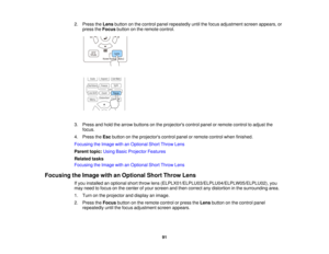 Page 9191
2. Press the
Lensbutton on the control panel repeatedly until the focus adjustment screen appears, or
press the Focusbutton on the remote control.
3. Press and hold the arrow buttons on the projectors control panel or remote control to adjust the focus.
4. Press the Escbutton on the projectors control panel or remote control when finished.
Focusing the Image with an Optional Short Throw Lens
Parent topic: Using Basic Projector Features
Related tasks
Focusing the Image with an Optional Short Throw...