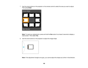 Page 108108
7. Use the arrow buttons on the projector or the remote control to select the area you want to adjust.
Then press Enter.
Note: To reset your adjustments, press and hold the Escbutton for at least 2 seconds to display a
reset screen. Then select Yes.
8. Use the arrow buttons on the projector to adjust the image shape.
Note: If the adjustment triangle turns gray, you cannot adjust the shape any further in that direction.  