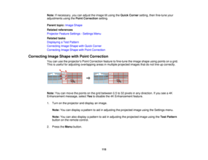 Page 115115
Note:
If necessary, you can adjust the image tilt using the Quick Cornersetting, then fine-tune your
adjustments using the Point Correctionsetting.
Parent topic: Image Shape
Related references
Projector Feature Settings - Settings Menu
Related tasks
Displaying a Test Pattern
Correcting Image Shape with Quick Corner
Correcting Image Shape with Point Correction
Correcting Image Shape with Point Correction You can use the projectors Point Correction feature to fine-tune the image shape using points on a...