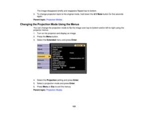 Page 123123
The image disappears briefly and reappears flipped top-to-bottom.
3. To change projection back to the original mode, hold down the A/V Mutebutton for five seconds
again.
Parent topic: Projection Modes
Changing the Projection Mode Using the Menus You can change the projection mode to flip the image over top-to-bottom and/or left-to-right using the
projector menus.
1. Turn on the projector and display an image.
2. Press theMenubutton.
3. Select the Extendedmenu and press Enter.
4. Select the...