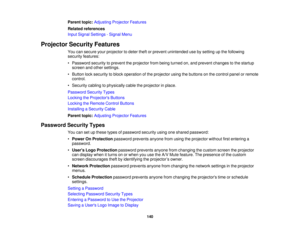 Page 140140
Parent topic:
Adjusting Projector Features
Related references
Input Signal Settings - Signal Menu
Projector Security Features You can secure your projector to deter theft or prevent unintended use by setting up the following
security features:
• Password security to prevent the projector from being turned on, and prevent changes to the startupscreen and other settings.
• Button lock security to block operation of the projector using the buttons on the control panel or remote control.
• Security...