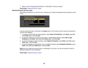 Page 142142
7. Make a note of the password and keep it in a safe place in case you forget it.
Parent topic:
Password Security Types
Selecting Password Security Types After setting a password, you see this menu, allowing you to select the password security types you want
to use.
If you do not see this menu, hold down the Freezebutton on the remote control for about five seconds or
until the menu appears.
1. To prevent unauthorized use of the projector, select Power On Protection, pressEnter, selectOn,
press Enter...