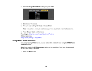 Page 156156
3. Select the
Image Preset Mode setting and pressEnter.
4. Select one of the presets.
5. Fine-tune each setting individually and press Enter.
Note: If you select a previously used preset, your new adjustments overwrite the old ones.
6. Press MenuorEsc to exit the menus.
Parent topic: Using Advanced Image Adjustment Features
Related references
Image Quality Settings - Image Menu
Using MPEG Noise Reduction If you are projecting MPEG movies, you can reduce dots and block noise using the MPEG Noise...