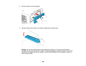 Page 228228
3. Pull the air filter out of the projector.
4. Tap each side of the air filter 4 to 5 times to shake off any excess dust.
Caution: Do not use excessive force when tapping the air filter, or it may crack and become
unusable. Do not rinse the air filter in water, or use any detergent or solvent to clean it. Do not use
canned air; the gases may leave a residue, or push dust and debris into the projectors optics or
other sensitive areas.   