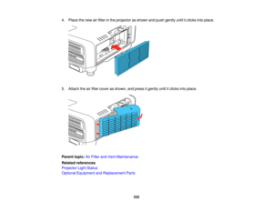 Page 232232
4. Place the new air filter in the projector as shown and push gently until it clicks into place.
5. Attach the air filter cover as shown, and press it gently until it clicks into place.
Parent topic:
Air Filter and Vent Maintenance
Related references
Projector Light Status
Optional Equipment and Replacement Parts   