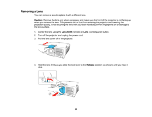 Page 5252
Removing a Lens
You can remove a lens to replace it with a different lens.
Caution:Remove the lens only when necessary and make sure the front of the projector is not facing up
when you remove the lens. This prevents dirt or dust from entering the projector and lowering the
projection quality. Avoid touching the lens with your bare hands to prevent fingerprints on or damage to
the lens surface.
1. Center the lens using the Lens Shift(remote) or Lens(control panel) button.
2. Turn off the projector and...
