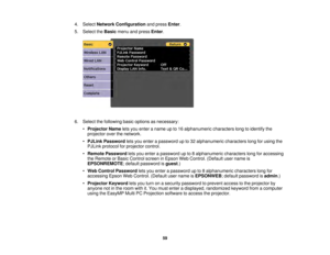 Page 5959
4. Select
Network Configuration and pressEnter.
5. Select the Basicmenu and press Enter.
6. Select the following basic options as necessary: •Projector Name lets you enter a name up to 16 alphanumeric characters long to identify the
projector over the network.
• PJLink Password lets you enter a password up to 32 alphanumeric characters long for using the
PJLink protocol for projector control.
• Remote Password lets you enter a password up to 8 alphanumeric characters long for accessing
the Remote or...