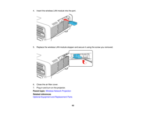 Page 6363
4. Insert the wireless LAN module into the port.
5. Replace the wireless LAN module stopper and secure it using the screw you removed.
6. Close the air filter cover.
7. Plug in and turn on the projector.
Parent topic:
Wireless Network Projection
Related references
Optional Equipment and Replacement Parts   