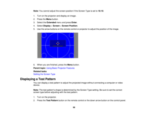 Page 9898
Note:
You cannot adjust the screen position if the Screen Type is set to 16:10.
1. Turn on the projector and display an image.
2. Press the Menubutton.
3. Select the Extendedmenu and press Enter.
4. Select Display>Screen >Screen Position.
5. Use the arrow buttons on the remote control or projector to adjust the position of the image.
6. When you are finished, press the Menubutton.
Parent topic: Using Basic Projector Features
Related tasks
Setting the Screen Type
Displaying a Test Pattern You can...
