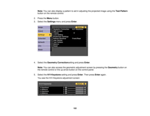 Page 102102
Note:
You can also display a pattern to aid in adjusting the projected image using the Test Pattern
button on the remote control.
2. Press the Menubutton.
3. Select the Settingsmenu and press Enter.
4. Select the Geometry Correctionsetting and press Enter.
Note: You can also access the geometric adjustment screen by pressing the Geometrybutton on
the remote control or the up arrow button on the control panel.
5. Select the H/V-Keystone setting and press Enter. Then press Enteragain.
You see the...