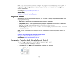 Page 122122
Note:
Avoid using the remote control in conditions with bright fluorescent lights or in direct sunlight, or
the projector may not respond to commands. If you will not use the remote control for a long time,
remove the batteries.
Parent topic: Using Basic Projector Features
Related tasks
Replacing the Remote Control Batteries
Projection Modes Depending on how you positioned the projector, you may need to change the projection mode so your
images project correctly.
•Front (default setting) lets you...