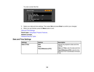 Page 135135
You see a screen like this:
5. Select your date and time settings. Then select Setand press Enterto confirm your changes.
6. When you are finished, press the Menubutton to exit.
Date and Time Settings
Parent topic: Using Basic Projector Features
Related concepts
Password Security Types
Date and Time Settings Settings Options Description
Date & Time Date
Time
Time Difference (UTC) Adjusts the projectors date and time
settings
Date
andTime: sets the date and time
Time Difference (UTC): sets the time...