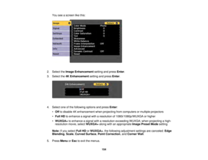 Page 154154
You see a screen like this:
2. Select the Image Enhancement setting and pressEnter.
3. Select the 4K Enhancement setting and pressEnter.
4. Select one of the following options and press Enter:
• Off to disable 4K enhancement when projecting from computers or multiple projectors
• Full HD to enhance a signal with a resolution of 1080i/1080p/WUXGA or higher
• WUXGA+ to enhance a signal with a resolution exceeding WUXGA; when projecting a high-
resolution movie, select WUXGA+along with an appropriate...