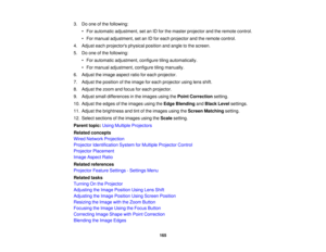 Page 165165
3. Do one of the following:
• For automatic adjustment, set an ID for the master projector and the remote control.
• For manual adjustment, set an ID for each projector and the remote control.
4. Adjust each projectors physical position and angle to the screen.
5. Do one of the following: • For automatic adjustment, configure tiling automatically.
• For manual adjustment, configure tiling manually.
6. Adjust the image aspect ratio for each projector.
7. Adjust the position of the image for each...