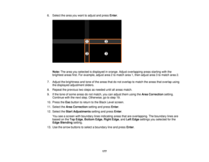 Page 177177
6. Select the area you want to adjust and press
Enter.
Note: The area you selected is displayed in orange. Adjust overlapping areas starting with the
brightest areas first. For example, adjust area 2 to match area 1, then adjust area 3 to match area 2.
7. Adjust the brightness and tone of the areas that do not overlap to match the areas that overlap using the displayed adjustment sliders.
8. Repeat the previous two steps as needed until all areas match.
9. If the tone of some areas do not match, you...