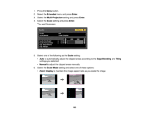 Page 183183
1. Press the
Menubutton.
2. Select the Extendedmenu and press Enter.
3. Select the Multi-Projection setting and pressEnter.
4. Select the Scalesetting and press Enter.
You see this screen:
5. Select one of the following as the Scalesetting:
• Auto to automatically adjust the clipped areas according to the Edge BlendingandTiling
settings you selected
• Manual to adjust the clipped areas manually
6. Select the Scale Modesetting and select one of these options:
• Zoom Display to maintain the image...