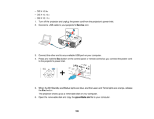 Page 195195
• OS X 10.9.x
• OS X 10.10.x
• OS X 10.11.x
1. Turn off the projector and unplug the power cord from the projectors power inlet.
2. Connect a USB cable to your projectors
Serviceport.
3. Connect the other end to any available USB port on your computer.
4. Press and hold the Escbutton on the control panel or remote control as you connect the power cord
to the projectors power inlet.
5. When the On/Standby and Status lights are blue, and the Laser and Temp lights are orange, release theEsc button.
The...