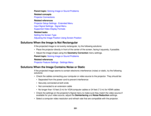 Page 251251
Parent topic:
Solving Image or Sound Problems
Related concepts
Projector Connections
Related references
Projector Setup Settings - Extended Menu
Input Signal Settings - Signal Menu
Supported Video Display Formats
Related tasks
Setting the Screen Type
Adjusting the Image Position Using Screen Position
Solutions When the Image is Not Rectangular If the projected image is not evenly rectangular, try the following solutions:
• Place the projector directly in front of the center of the screen, facing it...