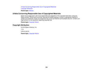 Page 335335
A Note Concerning Responsible Use of Copyrighted Materials
Copyright Attribution
Parent topic:
Notices
A Note Concerning Responsible Use of Copyrighted Materials Epson encourages each user to be responsible and respectful of the copyright laws when using any
Epson product. While some countries laws permit limited copying or reuse of copyrighted material in
certain circumstances, those circumstances may not be as broad as some people assume. Contact your
legal advisor for any questions regarding...