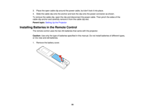Page 5555
3. Place the open cable clip around the power cable, but dont lock it into place.
4. Slide the cable clip onto the anchor and lock the clip onto the power connector as shown.
To remove the cable clip, open the clip and disconnect the power cable. Then pinch the sides of the
cable clip anchor and carefully remove it from the cable clip slot.
Parent topic:
Setting Up the Projector
Installing Batteries in the Remote Control The remote control uses the two AA batteries that came with the projector....