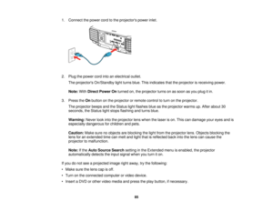 Page 8585
1. Connect the power cord to the projectors power inlet.
2. Plug the power cord into an electrical outlet.
The projectors On/Standby light turns blue. This indicates that the projector is receiving power.
Note: WithDirect Power On turned on, the projector turns on as soon as you plug it in.
3. Press the Onbutton on the projector or remote control to turn on the projector.
The projector beeps and the Status light flashes blue as the projector warms up. After about 30
seconds, the Status light stops...