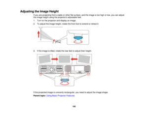 Page 100100
Adjusting the Image Height
If you are projecting from a table or other flat surface, and the image is too high or low, you can adjust
the image height using the projectors adjustable feet.
1. Turn on the projector and display an image.
2. To adjust the image height, rotate the front foot to extend or retract it.
3. If the image is tilted, rotate the rear feet to adjust their height.
If the projected image is unevenly rectangular, you need to adjust the image shape.
Parent topic:Using Basic Projector...